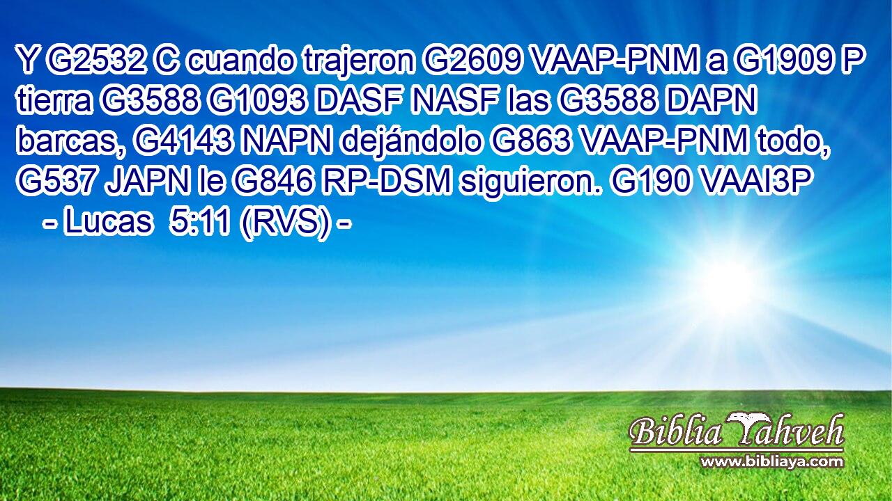 Y G2532 C cuando trajeron G2609 VAAP-PNM a G1909 P tierra G3588 G1093 DASF NASF las G3588 DAPN barcas, G4143 NAPN dejándolo G863 VAAP-PNM todo, G537 JAPN le G846 RP-DSM siguieron. G190 VAAI3P 