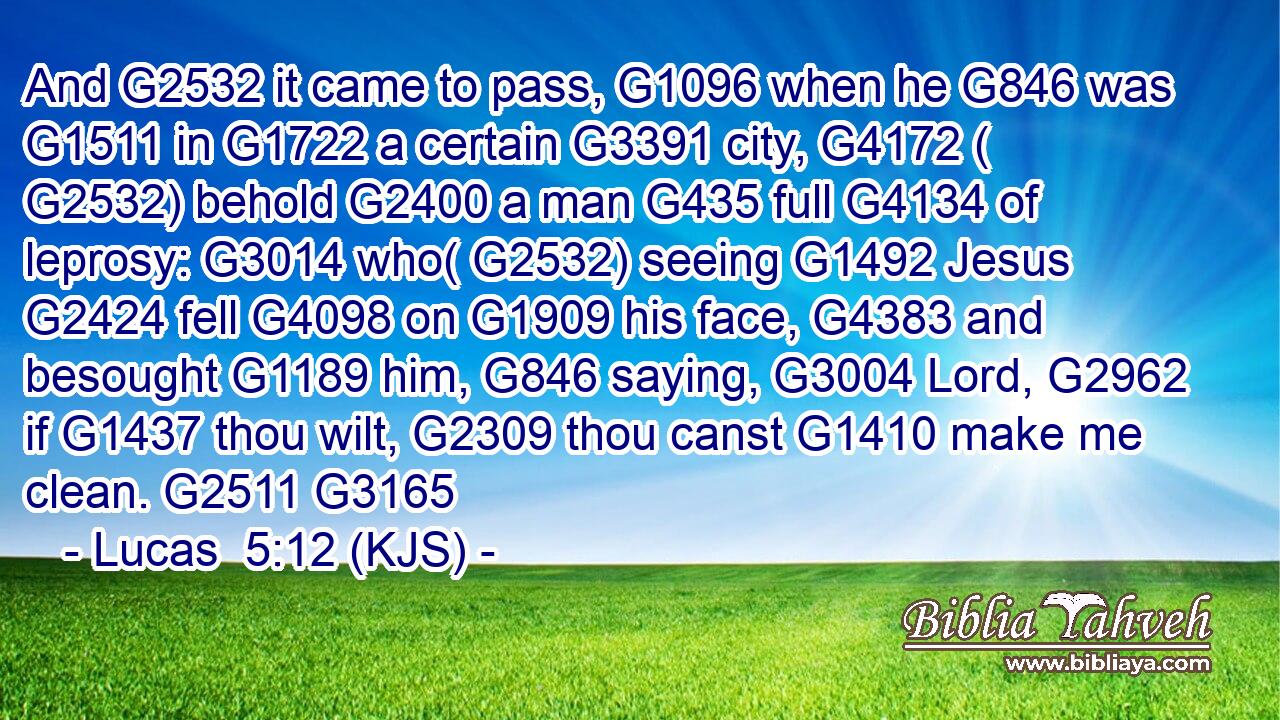 And G2532 it came to pass, G1096 when he G846 was G1511 in G1722 a certain G3391 city, G4172 ( G2532) behold G2400 a man G435 full G4134 of leprosy: G3014 who( G2532) seeing G1492 Jesus G2424 fell G4098 on G1909 his face, G4383 and besought G1189 him, G846 saying, G3004 Lord, G2962 if G1437 thou wilt, G2309 thou canst G1410 make me clean. G2511 G3165