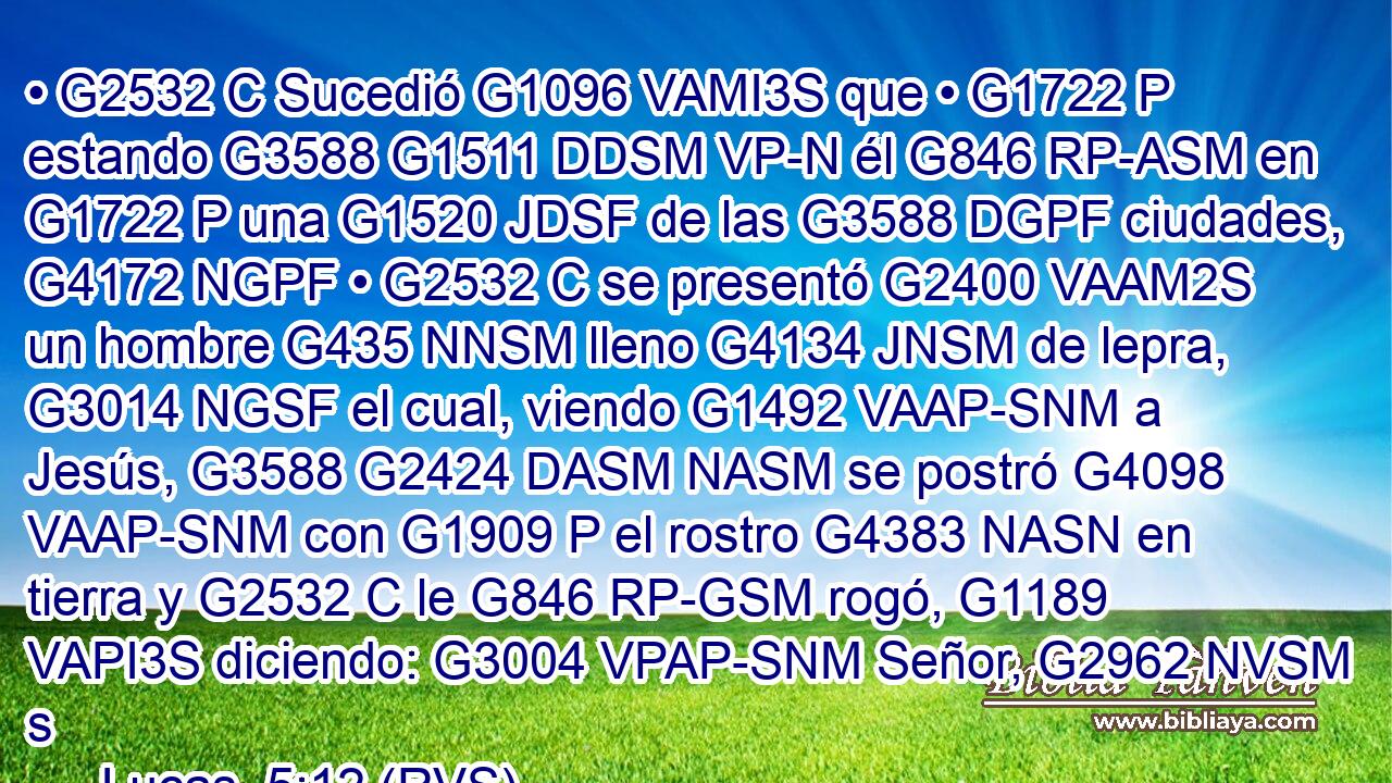 • G2532 C Sucedió G1096 VAMI3S que • G1722 P estando G3588 G1511 DDSM VP-N él G846 RP-ASM en G1722 P una G1520 JDSF de las G3588 DGPF ciudades, G4172 NGPF • G2532 C se presentó G2400 VAAM2S un hombre G435 NNSM lleno G4134 JNSM de lepra, G3014 NGSF el cual, viendo G1492 VAAP-SNM a Jesús, G3588 G2424 DASM NASM se postró G4098 VAAP-SNM con G1909 P el rostro G4383 NASN en tierra y G2532 C le G846 RP-GSM rogó, G1189 VAPI3S diciendo: G3004 VPAP-SNM Señor, G2962 NVSM s