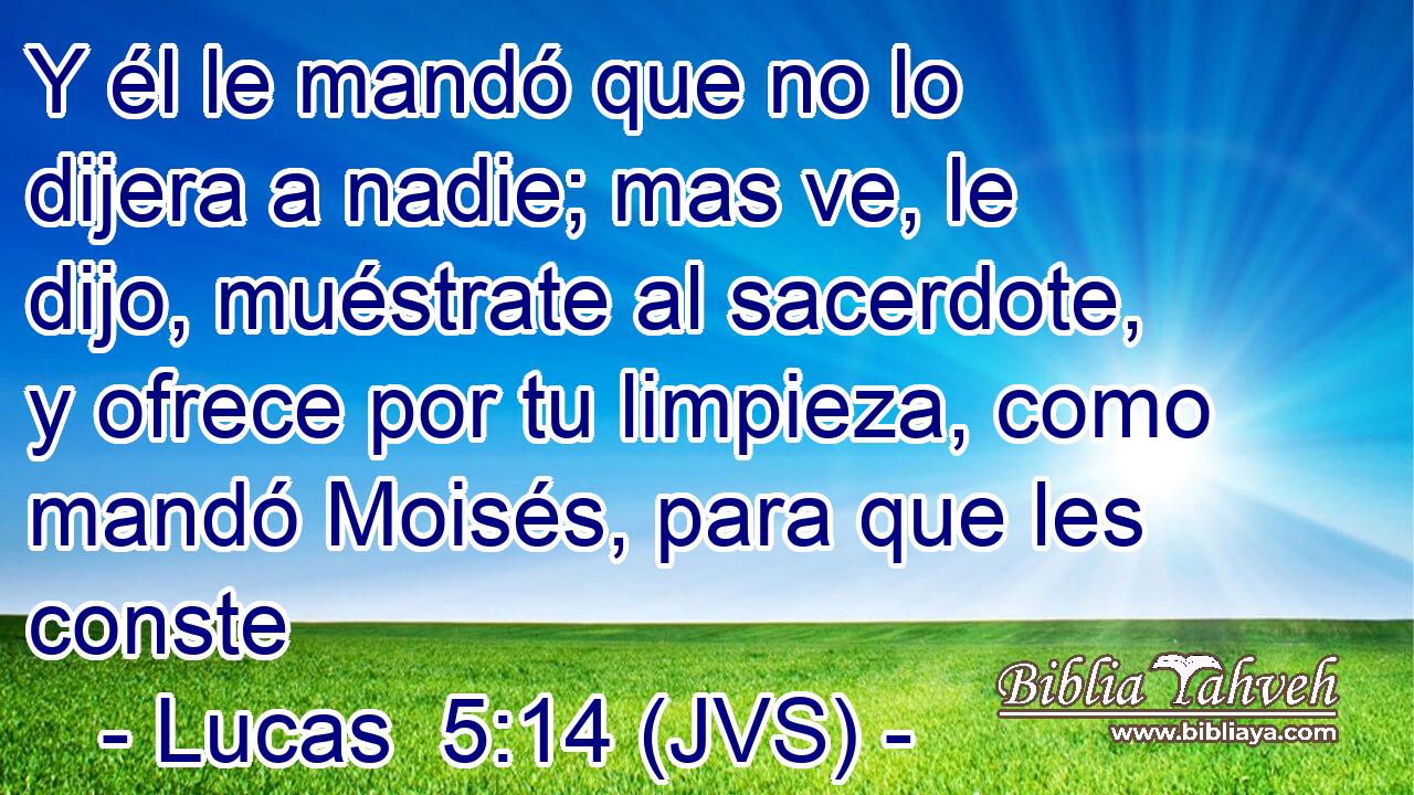 Y él le mandó que no lo dijera a nadie; mas ve, le dijo, muéstrate al sacerdote, y ofrece por tu limpieza, como mandó Moisés, para que les conste