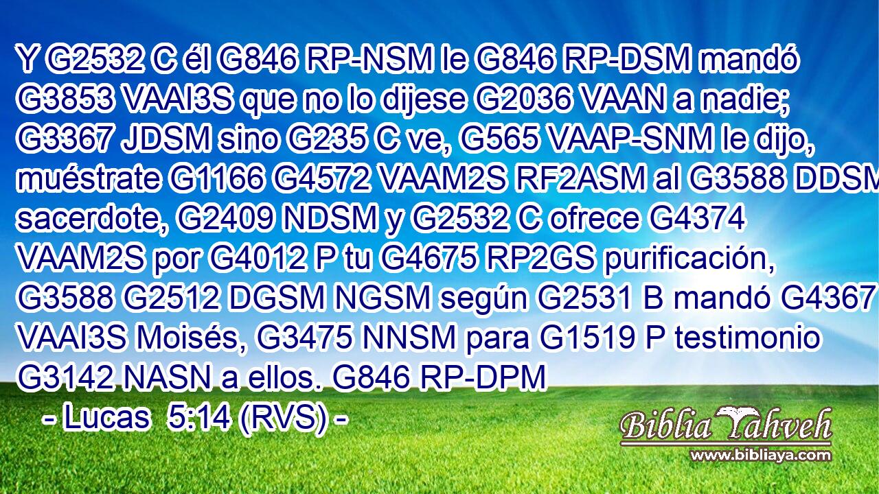 Y G2532 C él G846 RP-NSM le G846 RP-DSM mandó G3853 VAAI3S que no lo dijese G2036 VAAN a nadie; G3367 JDSM sino G235 C ve, G565 VAAP-SNM le dijo, muéstrate G1166 G4572 VAAM2S RF2ASM al G3588 DDSM sacerdote, G2409 NDSM y G2532 C ofrece G4374 VAAM2S por G4012 P tu G4675 RP2GS purificación, G3588 G2512 DGSM NGSM según G2531 B mandó G4367 VAAI3S Moisés, G3475 NNSM para G1519 P testimonio G3142 NASN a ellos. G846 RP-DPM 