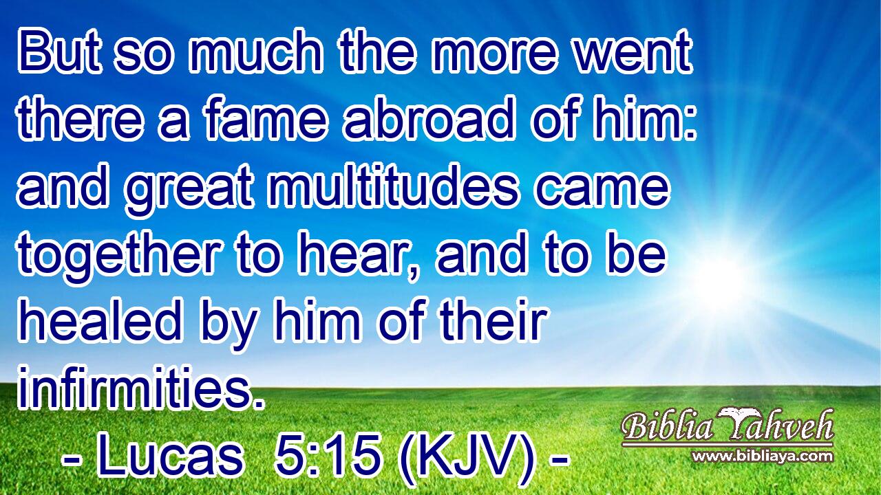 But so much the more went there a fame abroad of him: and great multitudes came together to hear, and to be healed by him of their infirmities.