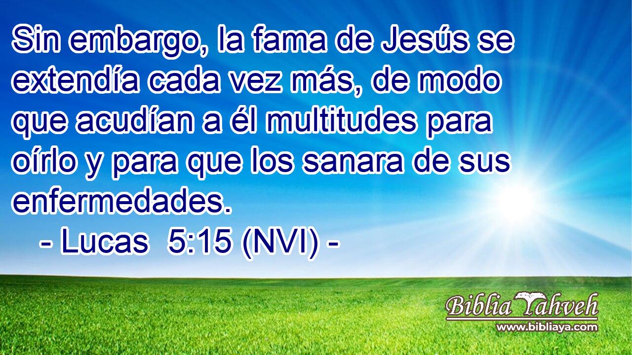  Sin embargo, la fama de Jesús se extendía cada vez más, de modo que acudían a él multitudes para oírlo y para que los sanara de sus enfermedades. 