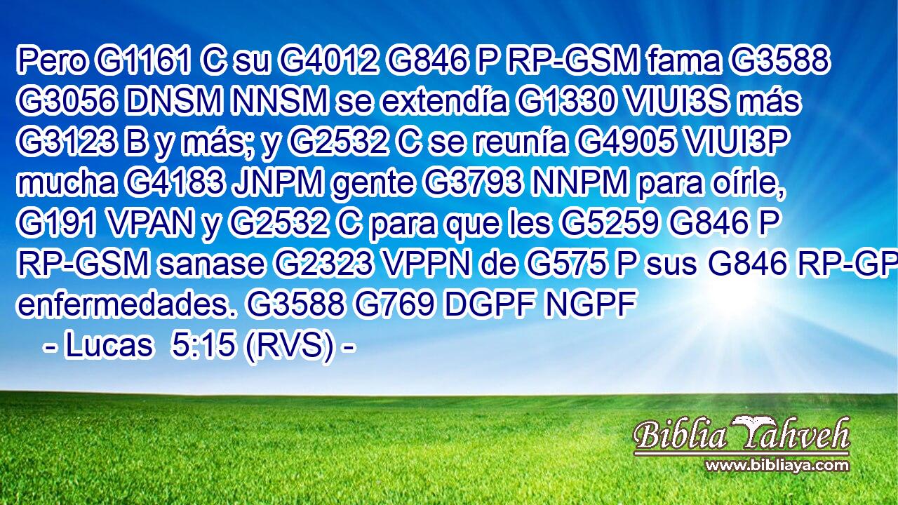 Pero G1161 C su G4012 G846 P RP-GSM fama G3588 G3056 DNSM NNSM se extendía G1330 VIUI3S más G3123 B y más; y G2532 C se reunía G4905 VIUI3P mucha G4183 JNPM gente G3793 NNPM para oírle, G191 VPAN y G2532 C para que les G5259 G846 P RP-GSM sanase G2323 VPPN de G575 P sus G846 RP-GPM enfermedades. G3588 G769 DGPF NGPF 