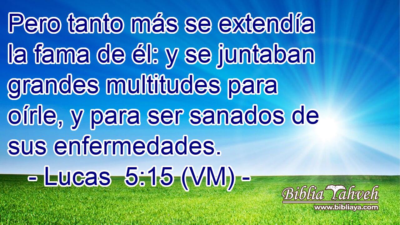  Pero tanto más se extendía la fama de él: y se juntaban grandes multitudes para oírle, y para ser sanados de sus enfermedades. 