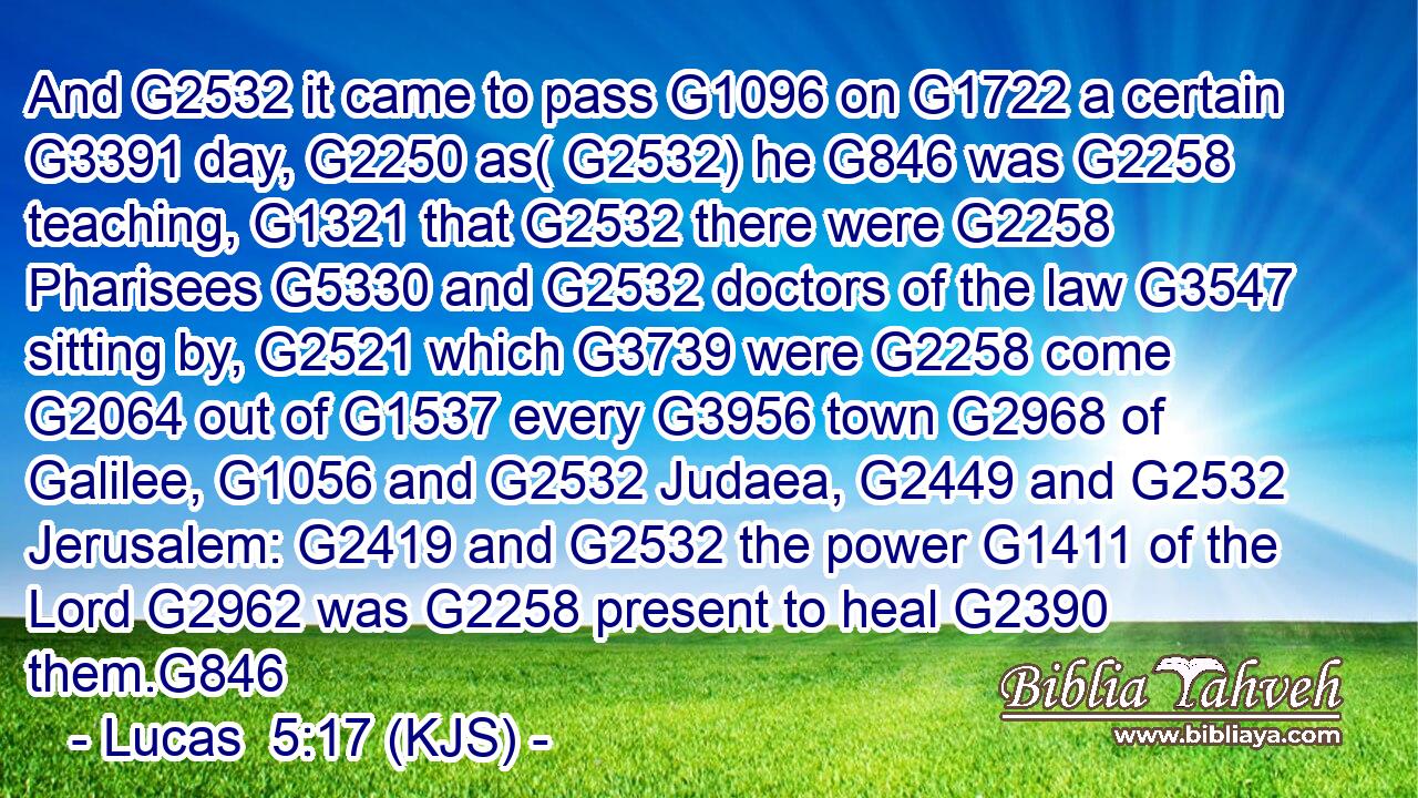 And G2532 it came to pass G1096 on G1722 a certain G3391 day, G2250 as( G2532) he G846 was G2258 teaching, G1321 that G2532 there were G2258 Pharisees G5330 and G2532 doctors of the law G3547 sitting by, G2521 which G3739 were G2258 come G2064 out of G1537 every G3956 town G2968 of Galilee, G1056 and G2532 Judaea, G2449 and G2532 Jerusalem: G2419 and G2532 the power G1411 of the Lord G2962 was G2258 present to heal G2390 them.G846