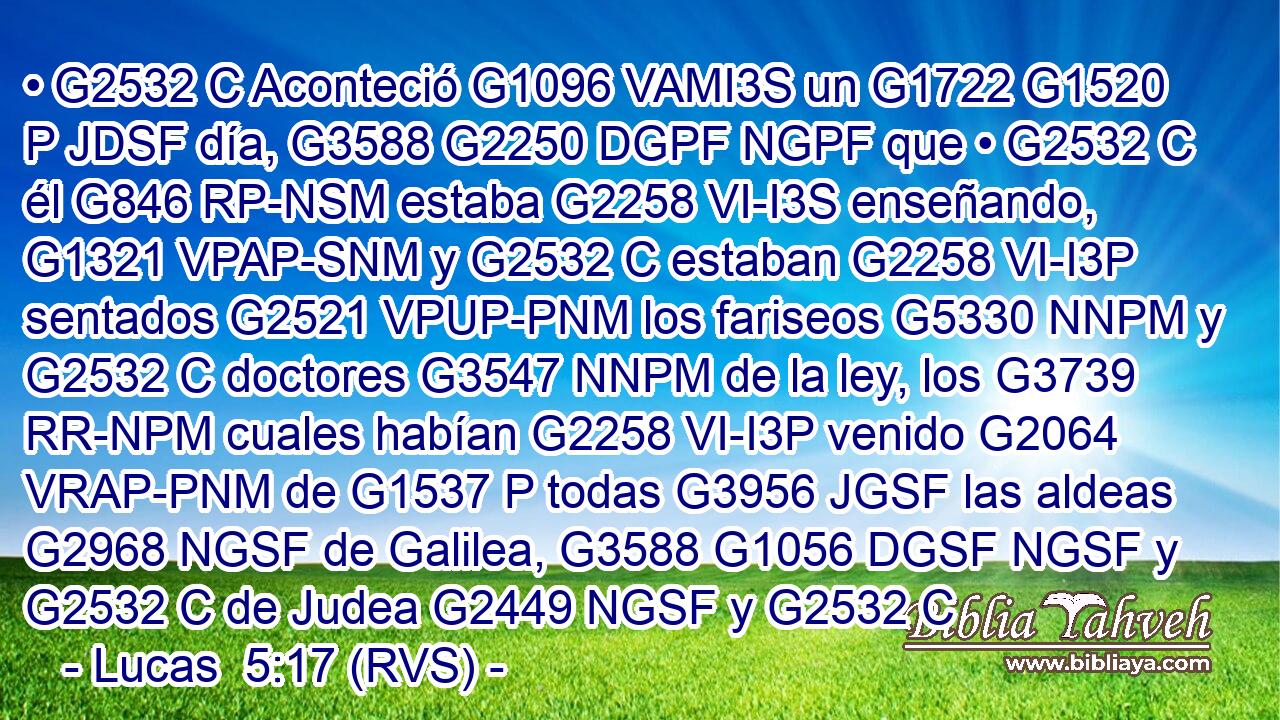 • G2532 C Aconteció G1096 VAMI3S un G1722 G1520 P JDSF día, G3588 G2250 DGPF NGPF que • G2532 C él G846 RP-NSM estaba G2258 VI-I3S enseñando, G1321 VPAP-SNM y G2532 C estaban G2258 VI-I3P sentados G2521 VPUP-PNM los fariseos G5330 NNPM y G2532 C doctores G3547 NNPM de la ley, los G3739 RR-NPM cuales habían G2258 VI-I3P venido G2064 VRAP-PNM de G1537 P todas G3956 JGSF las aldeas G2968 NGSF de Galilea, G3588 G1056 DGSF NGSF y G2532 C de Judea G2449 NGSF y G2532 C