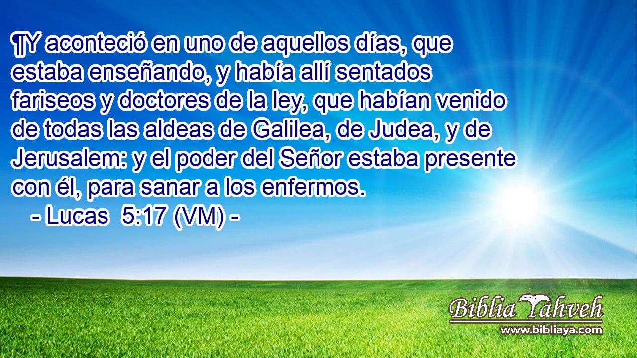  ¶Y aconteció en uno de aquellos días, que estaba enseñando, y había allí sentados fariseos y doctores de la ley, que habían venido de todas las aldeas de Galilea, de Judea, y de Jerusalem: y el poder del Señor estaba presente con él, para sanar a los enfermos. 