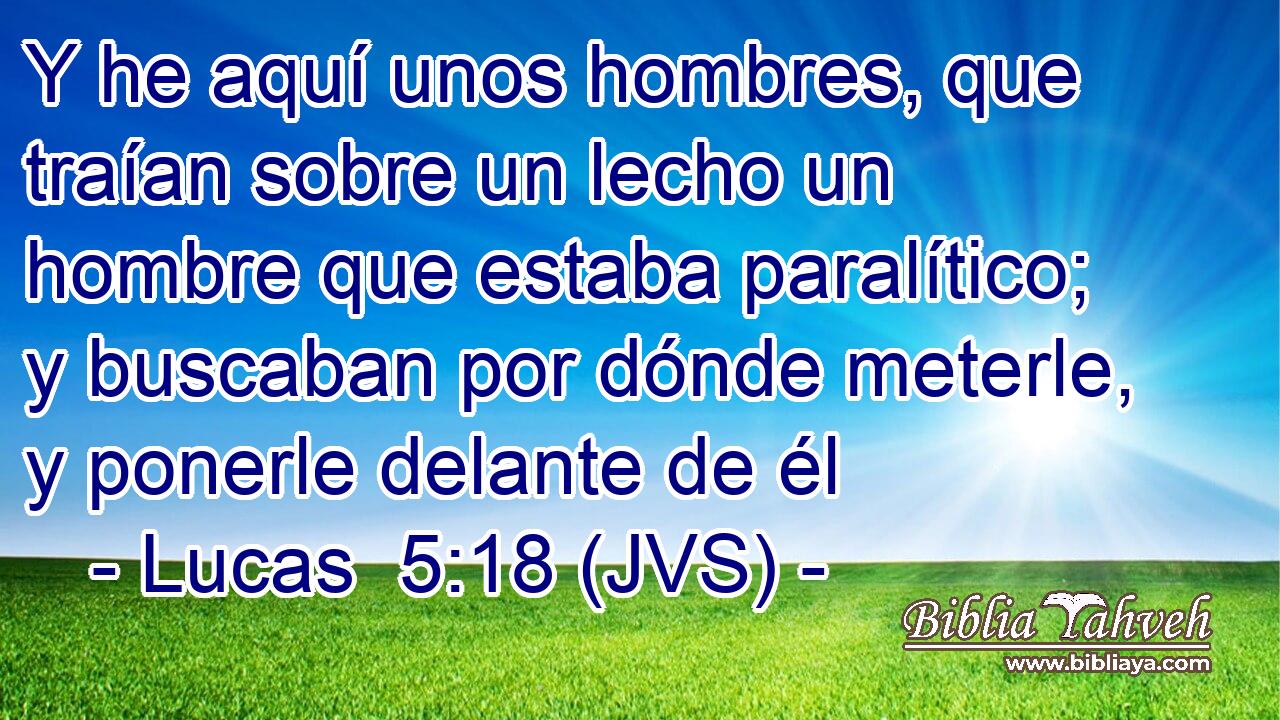 Y he aquí unos hombres, que traían sobre un lecho un hombre que estaba paralítico; y buscaban por dónde meterle, y ponerle delante de él