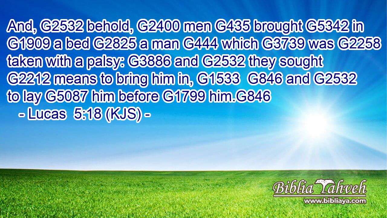 And, G2532 behold, G2400 men G435 brought G5342 in G1909 a bed G2825 a man G444 which G3739 was G2258 taken with a palsy: G3886 and G2532 they sought G2212 means to bring him in, G1533  G846 and G2532 to lay G5087 him before G1799 him.G846