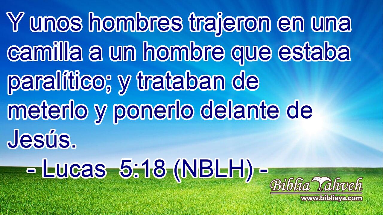 Y unos hombres trajeron en una camilla a un hombre que estaba paralítico; y trataban de meterlo y ponerlo delante de Jesús. 