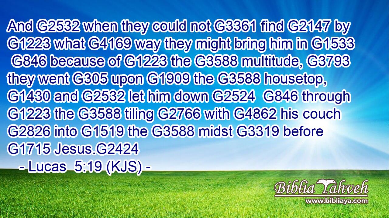 And G2532 when they could not G3361 find G2147 by G1223 what G4169 way they might bring him in G1533  G846 because of G1223 the G3588 multitude, G3793 they went G305 upon G1909 the G3588 housetop, G1430 and G2532 let him down G2524  G846 through G1223 the G3588 tiling G2766 with G4862 his couch G2826 into G1519 the G3588 midst G3319 before G1715 Jesus.G2424