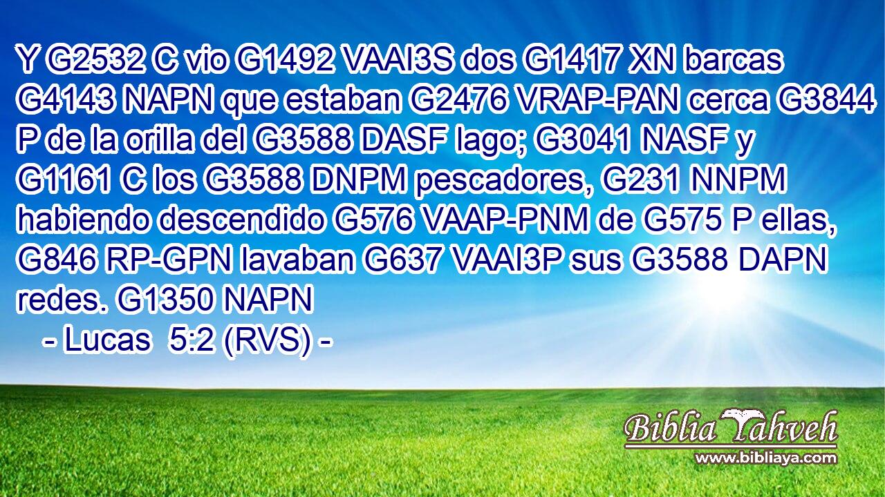 Y G2532 C vio G1492 VAAI3S dos G1417 XN barcas G4143 NAPN que estaban G2476 VRAP-PAN cerca G3844 P de la orilla del G3588 DASF lago; G3041 NASF y G1161 C los G3588 DNPM pescadores, G231 NNPM habiendo descendido G576 VAAP-PNM de G575 P ellas, G846 RP-GPN lavaban G637 VAAI3P sus G3588 DAPN redes. G1350 NAPN 