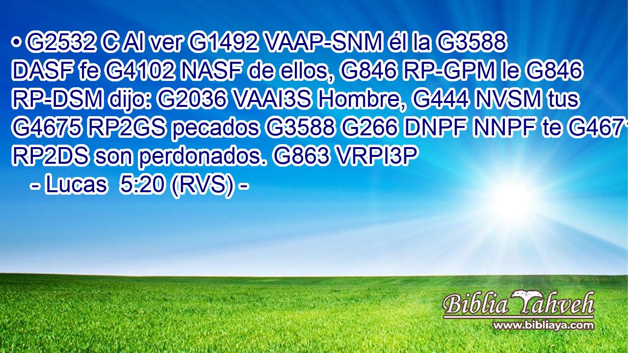 • G2532 C Al ver G1492 VAAP-SNM él la G3588 DASF fe G4102 NASF de ellos, G846 RP-GPM le G846 RP-DSM dijo: G2036 VAAI3S Hombre, G444 NVSM tus G4675 RP2GS pecados G3588 G266 DNPF NNPF te G4671 RP2DS son perdonados. G863 VRPI3P 