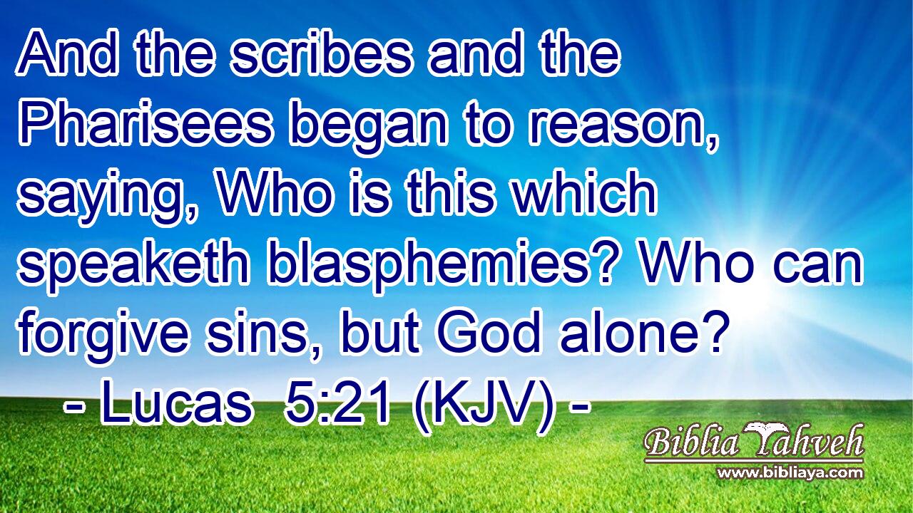 And the scribes and the Pharisees began to reason, saying, Who is this which speaketh blasphemies? Who can forgive sins, but God alone?