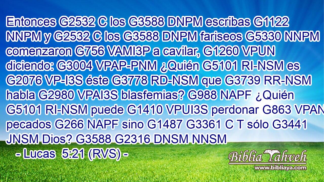 Entonces G2532 C los G3588 DNPM escribas G1122 NNPM y G2532 C los G3588 DNPM fariseos G5330 NNPM comenzaron G756 VAMI3P a cavilar, G1260 VPUN diciendo: G3004 VPAP-PNM ¿Quién G5101 RI-NSM es G2076 VP-I3S éste G3778 RD-NSM que G3739 RR-NSM habla G2980 VPAI3S blasfemias? G988 NAPF ¿Quién G5101 RI-NSM puede G1410 VPUI3S perdonar G863 VPAN pecados G266 NAPF sino G1487 G3361 C T sólo G3441 JNSM Dios? G3588 G2316 DNSM NNSM 