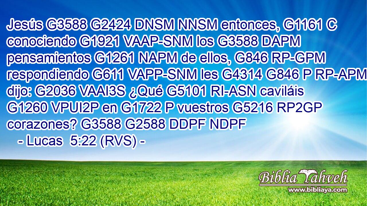 Jesús G3588 G2424 DNSM NNSM entonces, G1161 C conociendo G1921 VAAP-SNM los G3588 DAPM pensamientos G1261 NAPM de ellos, G846 RP-GPM respondiendo G611 VAPP-SNM les G4314 G846 P RP-APM dijo: G2036 VAAI3S ¿Qué G5101 RI-ASN caviláis G1260 VPUI2P en G1722 P vuestros G5216 RP2GP corazones? G3588 G2588 DDPF NDPF 