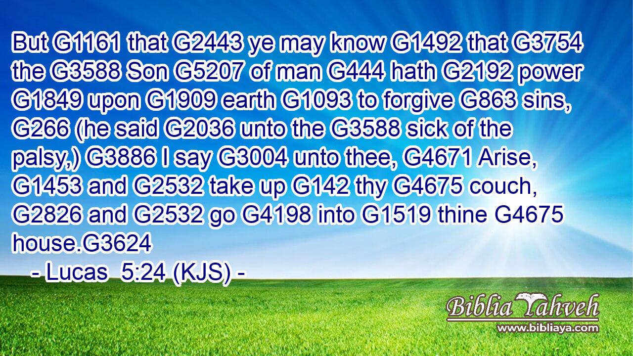 But G1161 that G2443 ye may know G1492 that G3754 the G3588 Son G5207 of man G444 hath G2192 power G1849 upon G1909 earth G1093 to forgive G863 sins, G266 (he said G2036 unto the G3588 sick of the palsy,) G3886 I say G3004 unto thee, G4671 Arise, G1453 and G2532 take up G142 thy G4675 couch, G2826 and G2532 go G4198 into G1519 thine G4675 house.G3624
