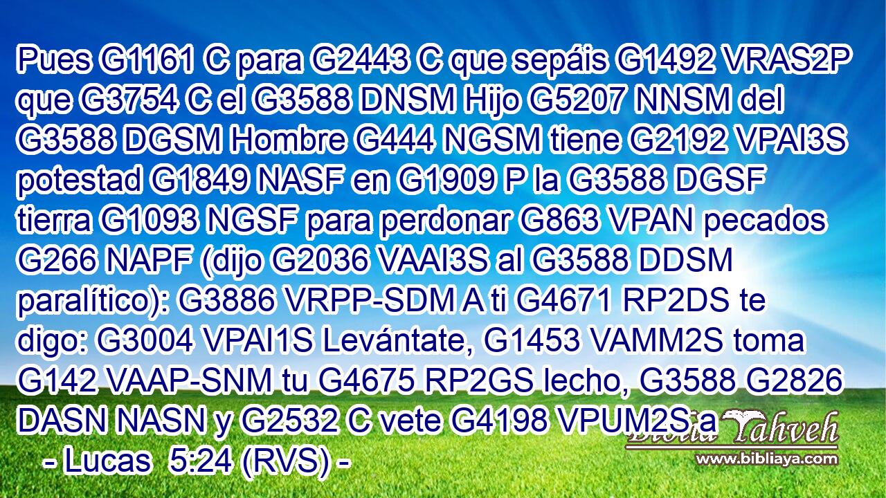 Pues G1161 C para G2443 C que sepáis G1492 VRAS2P que G3754 C el G3588 DNSM Hijo G5207 NNSM del G3588 DGSM Hombre G444 NGSM tiene G2192 VPAI3S potestad G1849 NASF en G1909 P la G3588 DGSF tierra G1093 NGSF para perdonar G863 VPAN pecados G266 NAPF (dijo G2036 VAAI3S al G3588 DDSM paralítico): G3886 VRPP-SDM A ti G4671 RP2DS te digo: G3004 VPAI1S Levántate, G1453 VAMM2S toma G142 VAAP-SNM tu G4675 RP2GS lecho, G3588 G2826 DASN NASN y G2532 C vete G4198 VPUM2S a