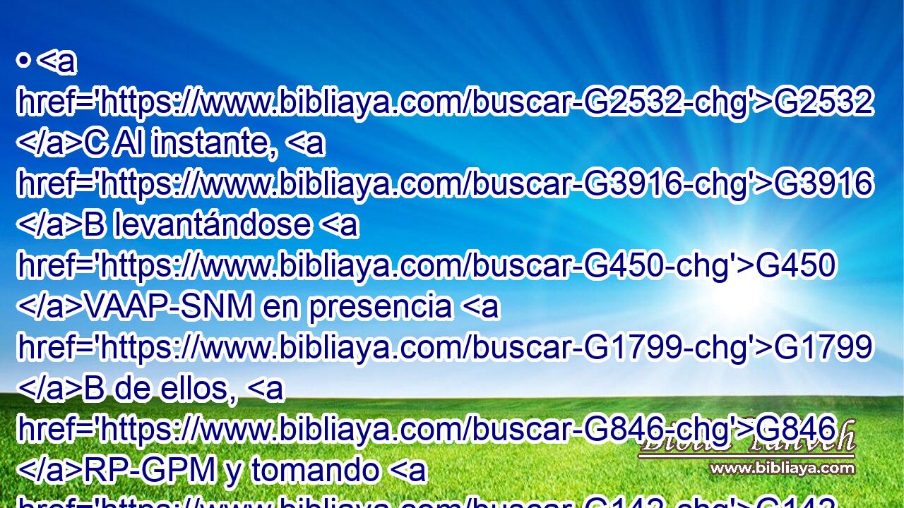 • G2532 C Al instante, G3916 B levantándose G450 VAAP-SNM en presencia G1799 B de ellos, G846 RP-GPM y tomando G142 VAAP-SNM el lecho en G1909 P que G3739 RR-DSN estaba acostado, G2621 VIUI3S se fue G565 VAAI3S a G1519 P su G846 RP-GSM casa, G3588 G3624 DASM NASM glorificando G1392 VPAP-SNM a Dios. G3588 G2316 DASM NASM 