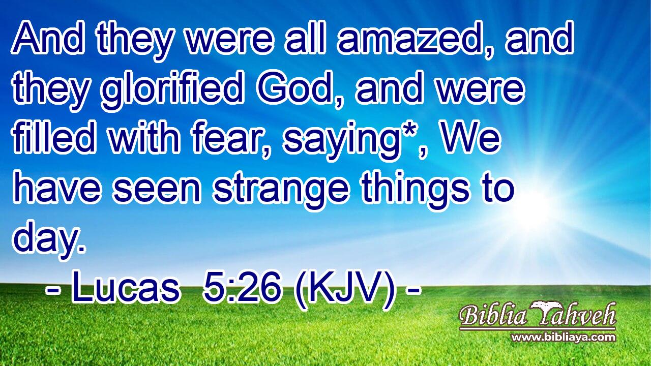 And they were all amazed, and they glorified God, and were filled with fear, saying*, We have seen strange things to day.
