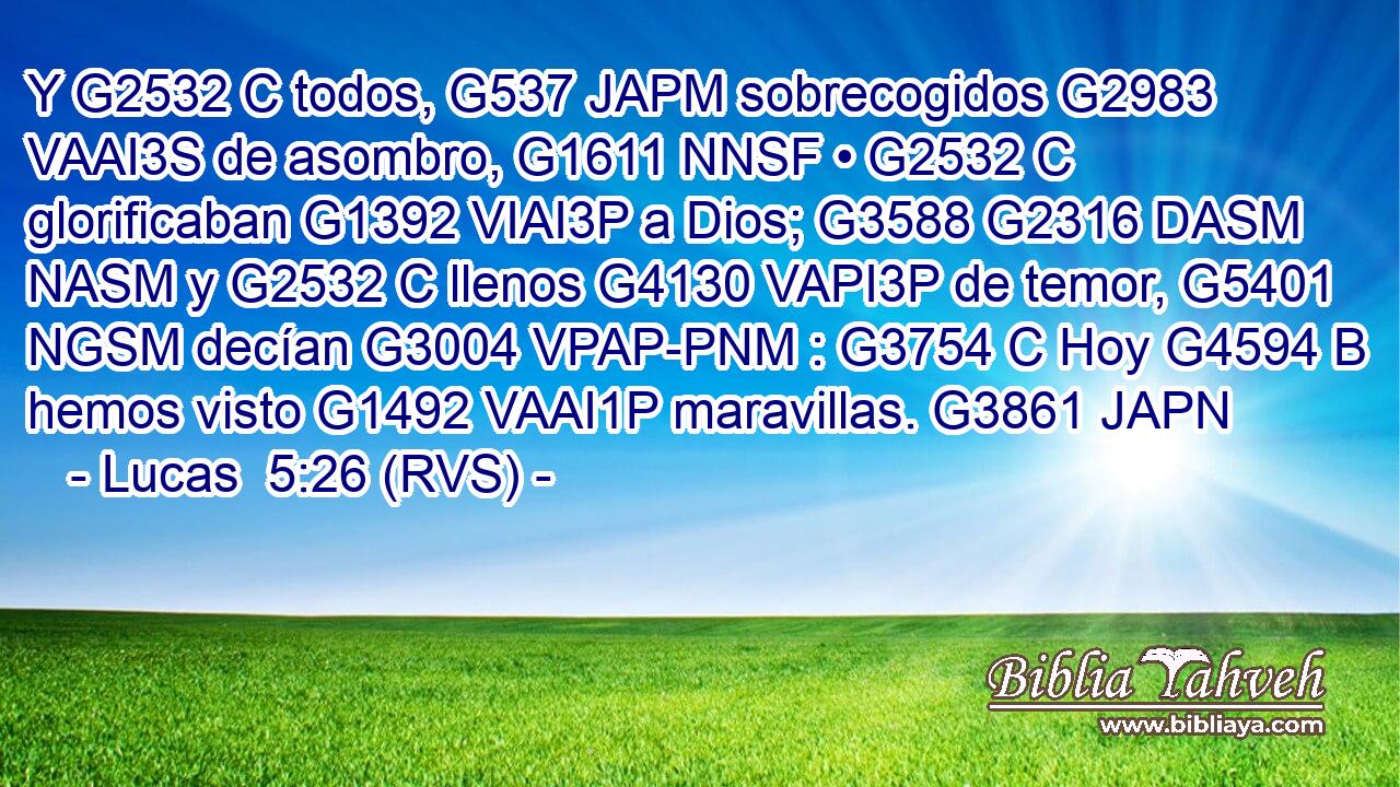 Y G2532 C todos, G537 JAPM sobrecogidos G2983 VAAI3S de asombro, G1611 NNSF • G2532 C glorificaban G1392 VIAI3P a Dios; G3588 G2316 DASM NASM y G2532 C llenos G4130 VAPI3P de temor, G5401 NGSM decían G3004 VPAP-PNM : G3754 C Hoy G4594 B hemos visto G1492 VAAI1P maravillas. G3861 JAPN 