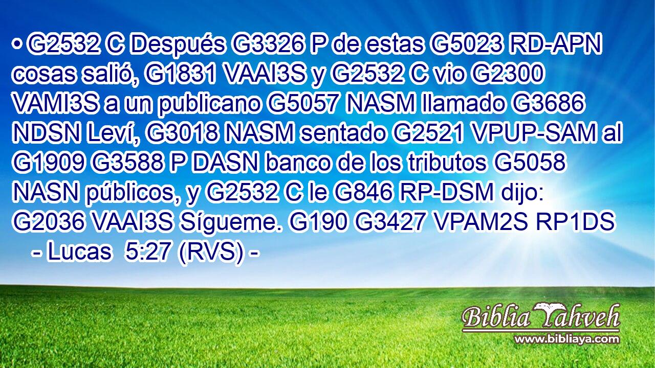 • G2532 C Después G3326 P de estas G5023 RD-APN cosas salió, G1831 VAAI3S y G2532 C vio G2300 VAMI3S a un publicano G5057 NASM llamado G3686 NDSN Leví, G3018 NASM sentado G2521 VPUP-SAM al G1909 G3588 P DASN banco de los tributos G5058 NASN públicos, y G2532 C le G846 RP-DSM dijo: G2036 VAAI3S Sígueme. G190 G3427 VPAM2S RP1DS 