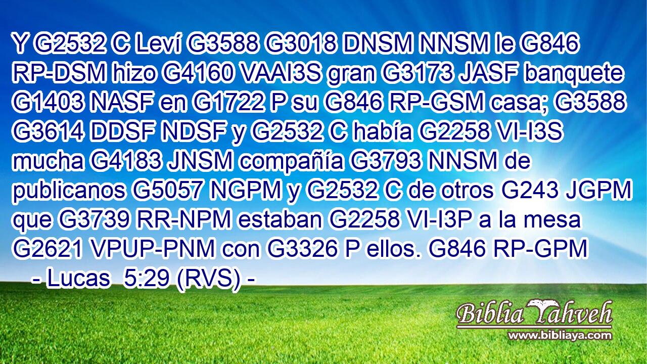 Y G2532 C Leví G3588 G3018 DNSM NNSM le G846 RP-DSM hizo G4160 VAAI3S gran G3173 JASF banquete G1403 NASF en G1722 P su G846 RP-GSM casa; G3588 G3614 DDSF NDSF y G2532 C había G2258 VI-I3S mucha G4183 JNSM compañía G3793 NNSM de publicanos G5057 NGPM y G2532 C de otros G243 JGPM que G3739 RR-NPM estaban G2258 VI-I3P a la mesa G2621 VPUP-PNM con G3326 P ellos. G846 RP-GPM 
