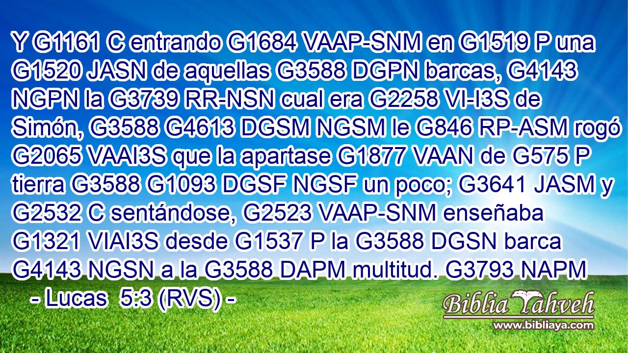 Y G1161 C entrando G1684 VAAP-SNM en G1519 P una G1520 JASN de aquellas G3588 DGPN barcas, G4143 NGPN la G3739 RR-NSN cual era G2258 VI-I3S de Simón, G3588 G4613 DGSM NGSM le G846 RP-ASM rogó G2065 VAAI3S que la apartase G1877 VAAN de G575 P tierra G3588 G1093 DGSF NGSF un poco; G3641 JASM y G2532 C sentándose, G2523 VAAP-SNM enseñaba G1321 VIAI3S desde G1537 P la G3588 DGSN barca G4143 NGSN a la G3588 DAPM multitud. G3793 NAPM 