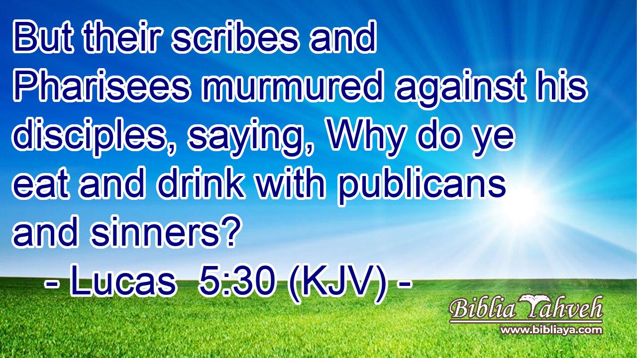 But their scribes and Pharisees murmured against his disciples, saying, Why do ye eat and drink with publicans and sinners?