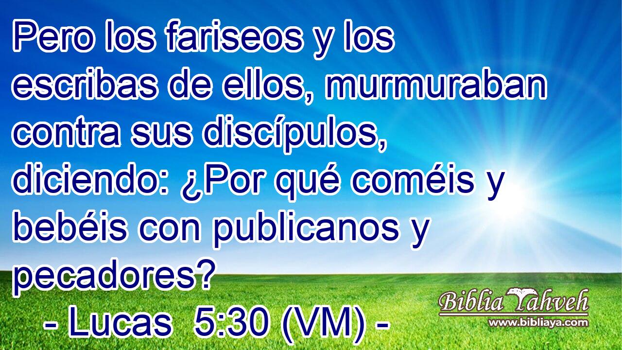  Pero los fariseos y los escribas de ellos, murmuraban contra sus discípulos, diciendo: ¿Por qué coméis y bebéis con publicanos y pecadores? 