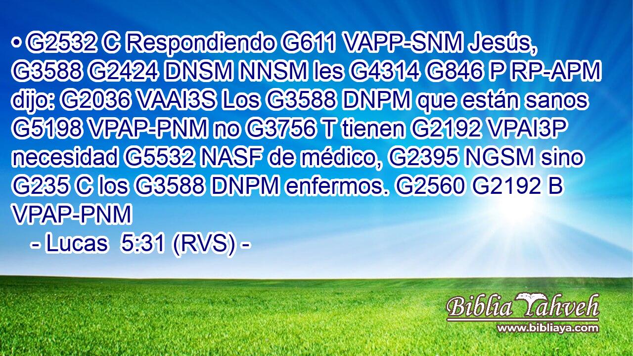 • G2532 C Respondiendo G611 VAPP-SNM Jesús, G3588 G2424 DNSM NNSM les G4314 G846 P RP-APM dijo: G2036 VAAI3S Los G3588 DNPM que están sanos G5198 VPAP-PNM no G3756 T tienen G2192 VPAI3P necesidad G5532 NASF de médico, G2395 NGSM sino G235 C los G3588 DNPM enfermos. G2560 G2192 B VPAP-PNM 