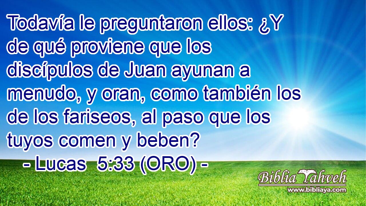  Todavía le preguntaron ellos: ¿Y de qué proviene que los discípulos de Juan ayunan a menudo, y oran, como también los de los fariseos, al paso que los tuyos comen y beben? 