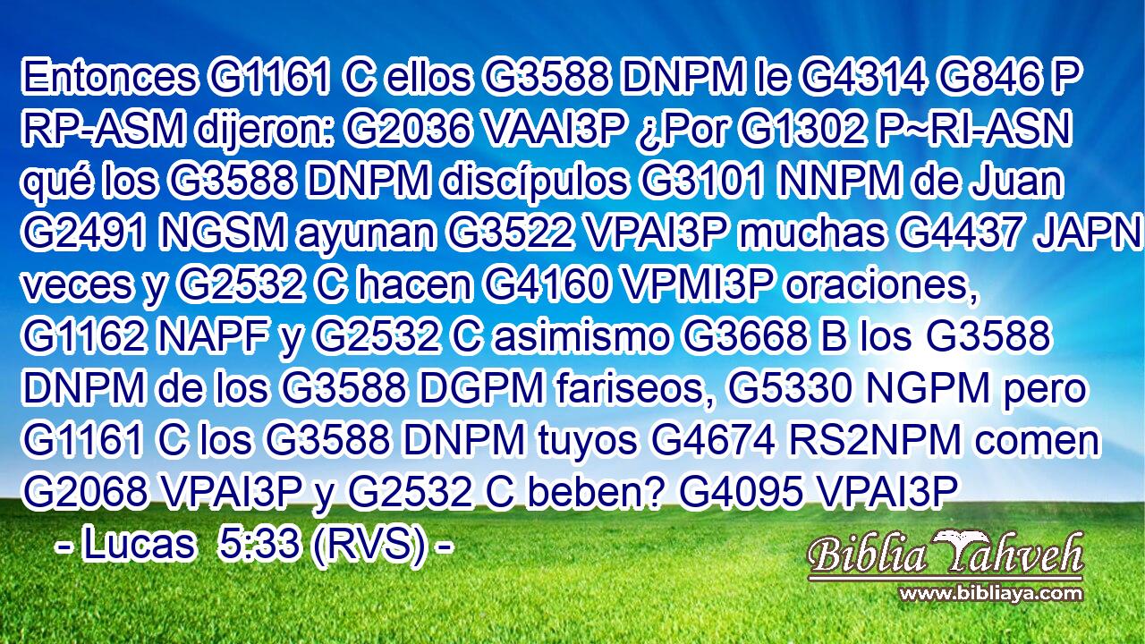 Entonces G1161 C ellos G3588 DNPM le G4314 G846 P RP-ASM dijeron: G2036 VAAI3P ¿Por G1302 P~RI-ASN qué los G3588 DNPM discípulos G3101 NNPM de Juan G2491 NGSM ayunan G3522 VPAI3P muchas G4437 JAPN veces y G2532 C hacen G4160 VPMI3P oraciones, G1162 NAPF y G2532 C asimismo G3668 B los G3588 DNPM de los G3588 DGPM fariseos, G5330 NGPM pero G1161 C los G3588 DNPM tuyos G4674 RS2NPM comen G2068 VPAI3P y G2532 C beben? G4095 VPAI3P 