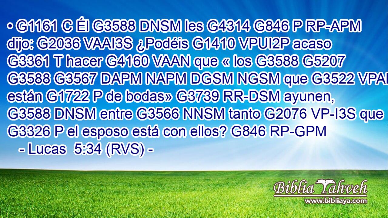• G1161 C Él G3588 DNSM les G4314 G846 P RP-APM dijo: G2036 VAAI3S ¿Podéis G1410 VPUI2P acaso G3361 T hacer G4160 VAAN que « los G3588 G5207 G3588 G3567 DAPM NAPM DGSM NGSM que G3522 VPAN están G1722 P de bodas» G3739 RR-DSM ayunen, G3588 DNSM entre G3566 NNSM tanto G2076 VP-I3S que G3326 P el esposo está con ellos? G846 RP-GPM 