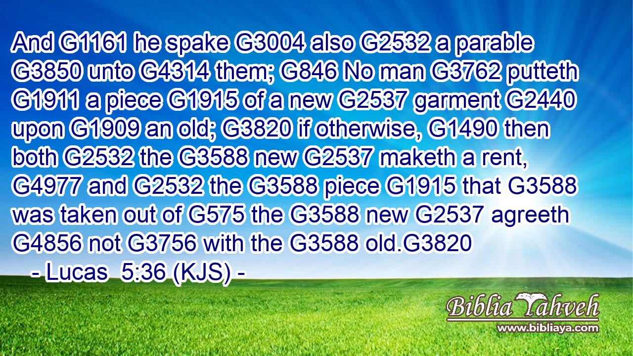 And G1161 he spake G3004 also G2532 a parable G3850 unto G4314 them; G846 No man G3762 putteth G1911 a piece G1915 of a new G2537 garment G2440 upon G1909 an old; G3820 if otherwise, G1490 then both G2532 the G3588 new G2537 maketh a rent, G4977 and G2532 the G3588 piece G1915 that G3588 was taken out of G575 the G3588 new G2537 agreeth G4856 not G3756 with the G3588 old.G3820