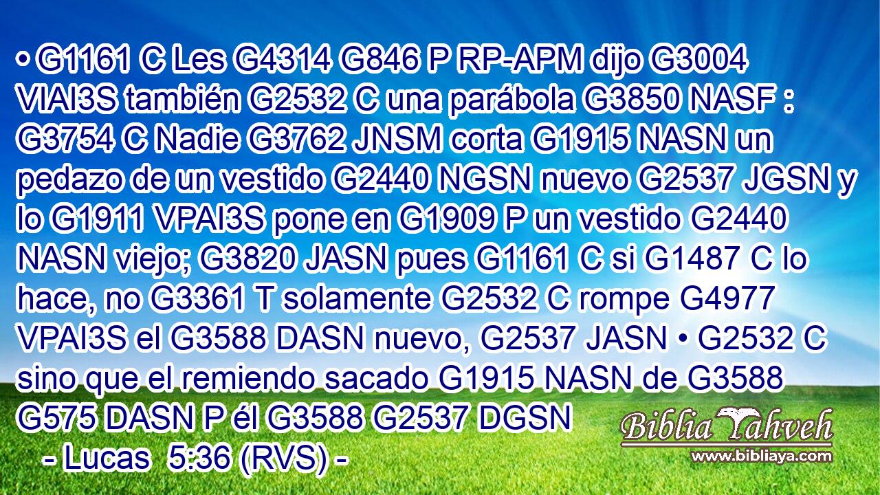 • G1161 C Les G4314 G846 P RP-APM dijo G3004 VIAI3S también G2532 C una parábola G3850 NASF : G3754 C Nadie G3762 JNSM corta G1915 NASN un pedazo de un vestido G2440 NGSN nuevo G2537 JGSN y lo G1911 VPAI3S pone en G1909 P un vestido G2440 NASN viejo; G3820 JASN pues G1161 C si G1487 C lo hace, no G3361 T solamente G2532 C rompe G4977 VPAI3S el G3588 DASN nuevo, G2537 JASN • G2532 C sino que el remiendo sacado G1915 NASN de G3588 G575 DASN P él G3588 G2537 DGSN 