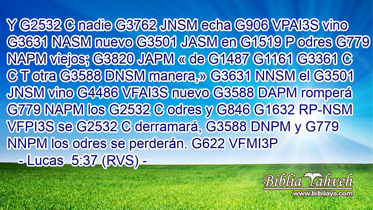 Y G2532 C nadie G3762 JNSM echa G906 VPAI3S vino G3631 NASM nuevo G3501 JASM en G1519 P odres G779 NAPM viejos; G3820 JAPM « de G1487 G1161 G3361 C C T otra G3588 DNSM manera,» G3631 NNSM el G3501 JNSM vino G4486 VFAI3S nuevo G3588 DAPM romperá G779 NAPM los G2532 C odres y G846 G1632 RP-NSM VFPI3S se G2532 C derramará, G3588 DNPM y G779 NNPM los odres se perderán. G622 VFMI3P 