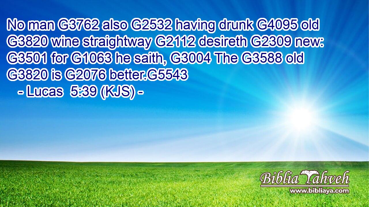 No man G3762 also G2532 having drunk G4095 old G3820 wine straightway G2112 desireth G2309 new: G3501 for G1063 he saith, G3004 The G3588 old G3820 is G2076 better.G5543