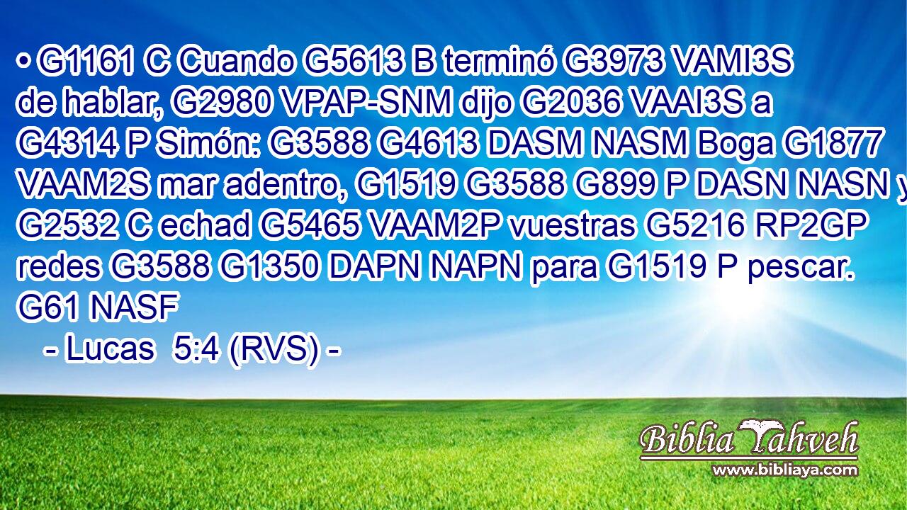 • G1161 C Cuando G5613 B terminó G3973 VAMI3S de hablar, G2980 VPAP-SNM dijo G2036 VAAI3S a G4314 P Simón: G3588 G4613 DASM NASM Boga G1877 VAAM2S mar adentro, G1519 G3588 G899 P DASN NASN y G2532 C echad G5465 VAAM2P vuestras G5216 RP2GP redes G3588 G1350 DAPN NAPN para G1519 P pescar. G61 NASF 