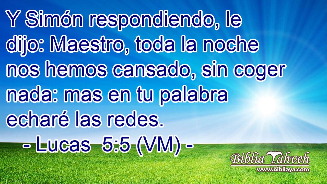  Y Simón respondiendo, le dijo: Maestro, toda la noche nos hemos cansado, sin coger nada: mas en tu palabra echaré las redes. 