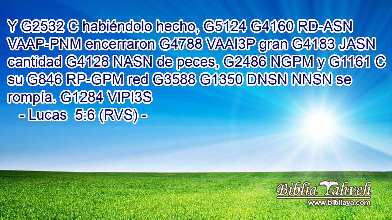 Y G2532 C habiéndolo hecho, G5124 G4160 RD-ASN VAAP-PNM encerraron G4788 VAAI3P gran G4183 JASN cantidad G4128 NASN de peces, G2486 NGPM y G1161 C su G846 RP-GPM red G3588 G1350 DNSN NNSN se rompía. G1284 VIPI3S 