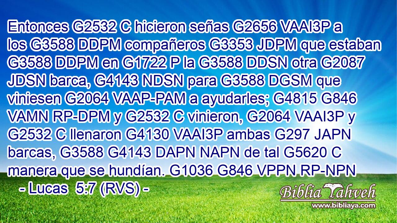 Entonces G2532 C hicieron señas G2656 VAAI3P a los G3588 DDPM compañeros G3353 JDPM que estaban G3588 DDPM en G1722 P la G3588 DDSN otra G2087 JDSN barca, G4143 NDSN para G3588 DGSM que viniesen G2064 VAAP-PAM a ayudarles; G4815 G846 VAMN RP-DPM y G2532 C vinieron, G2064 VAAI3P y G2532 C llenaron G4130 VAAI3P ambas G297 JAPN barcas, G3588 G4143 DAPN NAPN de tal G5620 C manera que se hundían. G1036 G846 VPPN RP-NPN 