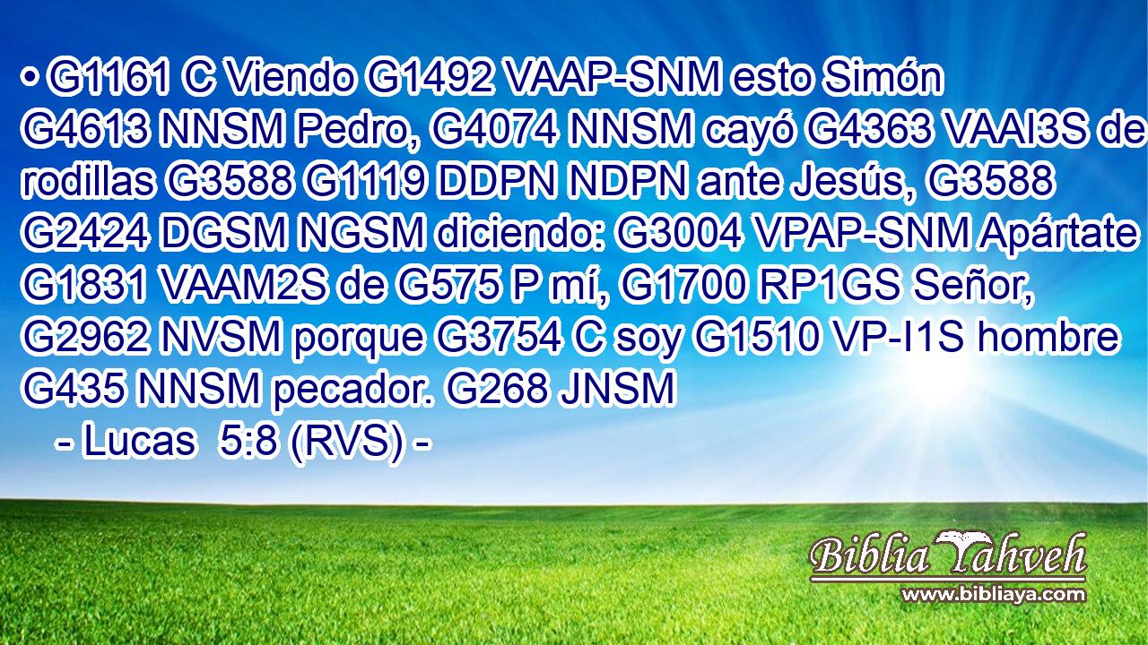 • G1161 C Viendo G1492 VAAP-SNM esto Simón G4613 NNSM Pedro, G4074 NNSM cayó G4363 VAAI3S de rodillas G3588 G1119 DDPN NDPN ante Jesús, G3588 G2424 DGSM NGSM diciendo: G3004 VPAP-SNM Apártate G1831 VAAM2S de G575 P mí, G1700 RP1GS Señor, G2962 NVSM porque G3754 C soy G1510 VP-I1S hombre G435 NNSM pecador. G268 JNSM 