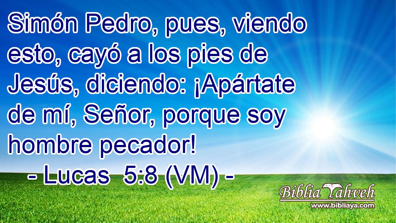 Simón Pedro, pues, viendo esto, cayó a los pies de Jesús, diciendo: ¡Apártate de mí, Señor, porque soy hombre pecador! 
