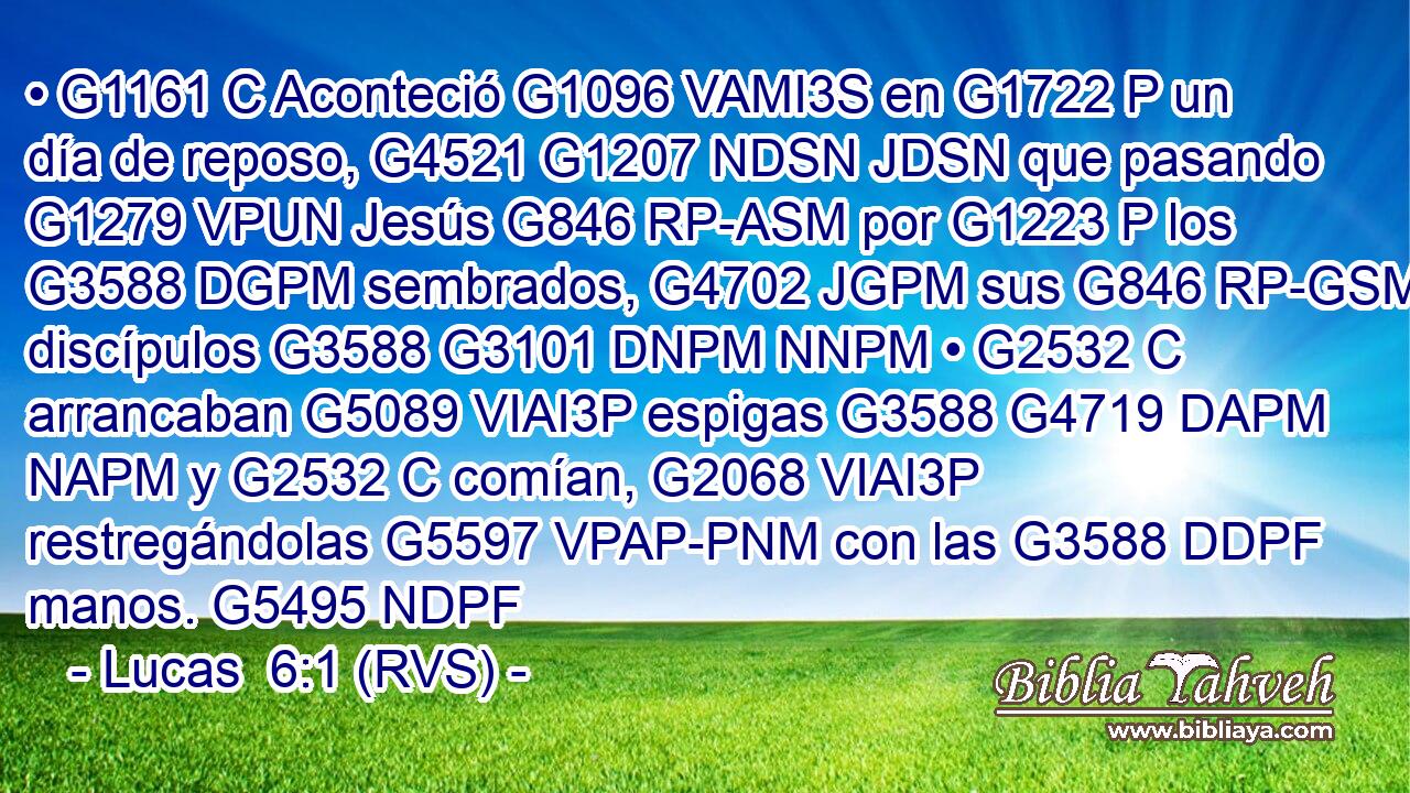 • G1161 C Aconteció G1096 VAMI3S en G1722 P un día de reposo, G4521 G1207 NDSN JDSN que pasando G1279 VPUN Jesús G846 RP-ASM por G1223 P los G3588 DGPM sembrados, G4702 JGPM sus G846 RP-GSM discípulos G3588 G3101 DNPM NNPM • G2532 C arrancaban G5089 VIAI3P espigas G3588 G4719 DAPM NAPM y G2532 C comían, G2068 VIAI3P restregándolas G5597 VPAP-PNM con las G3588 DDPF manos. G5495 NDPF 