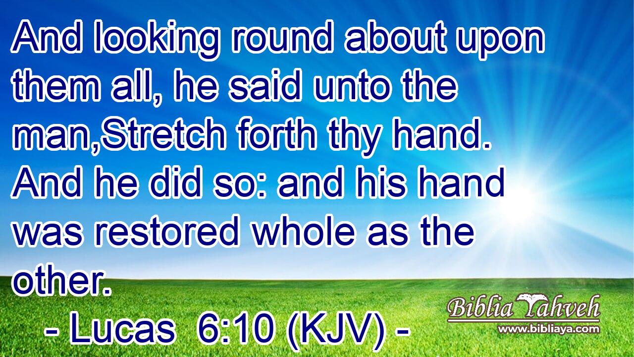 And looking round about upon them all, he said unto the man,Stretch forth thy hand. And he did so: and his hand was restored whole as the other.