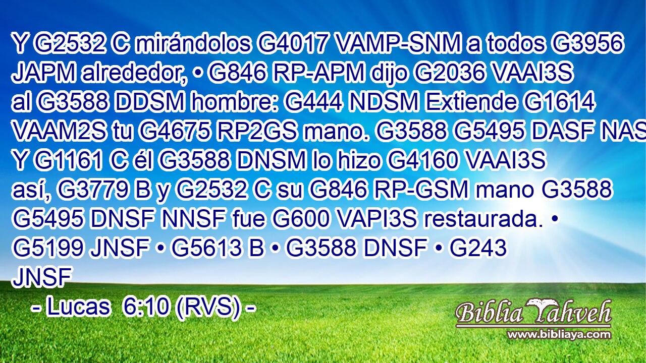 Y G2532 C mirándolos G4017 VAMP-SNM a todos G3956 JAPM alrededor, • G846 RP-APM dijo G2036 VAAI3S al G3588 DDSM hombre: G444 NDSM Extiende G1614 VAAM2S tu G4675 RP2GS mano. G3588 G5495 DASF NASF Y G1161 C él G3588 DNSM lo hizo G4160 VAAI3S así, G3779 B y G2532 C su G846 RP-GSM mano G3588 G5495 DNSF NNSF fue G600 VAPI3S restaurada. • G5199 JNSF • G5613 B • G3588 DNSF • G243 JNSF 
