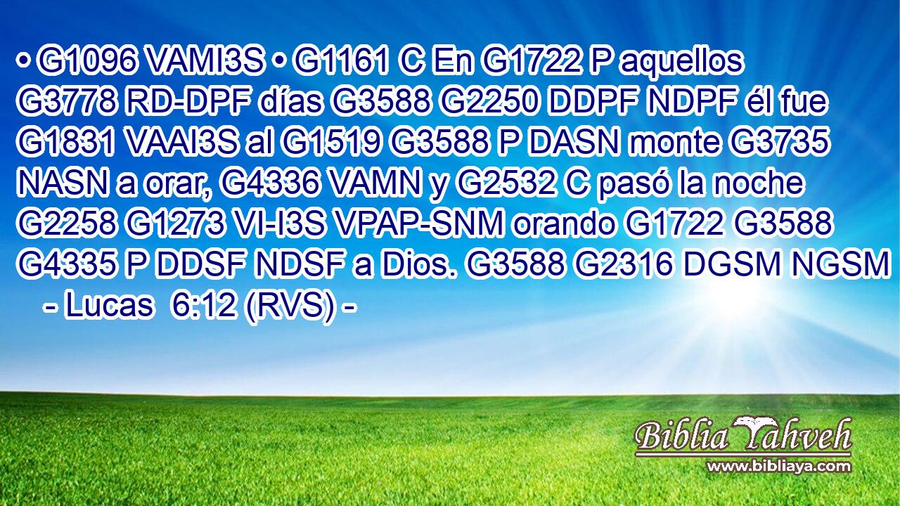 • G1096 VAMI3S • G1161 C En G1722 P aquellos G3778 RD-DPF días G3588 G2250 DDPF NDPF él fue G1831 VAAI3S al G1519 G3588 P DASN monte G3735 NASN a orar, G4336 VAMN y G2532 C pasó la noche G2258 G1273 VI-I3S VPAP-SNM orando G1722 G3588 G4335 P DDSF NDSF a Dios. G3588 G2316 DGSM NGSM 