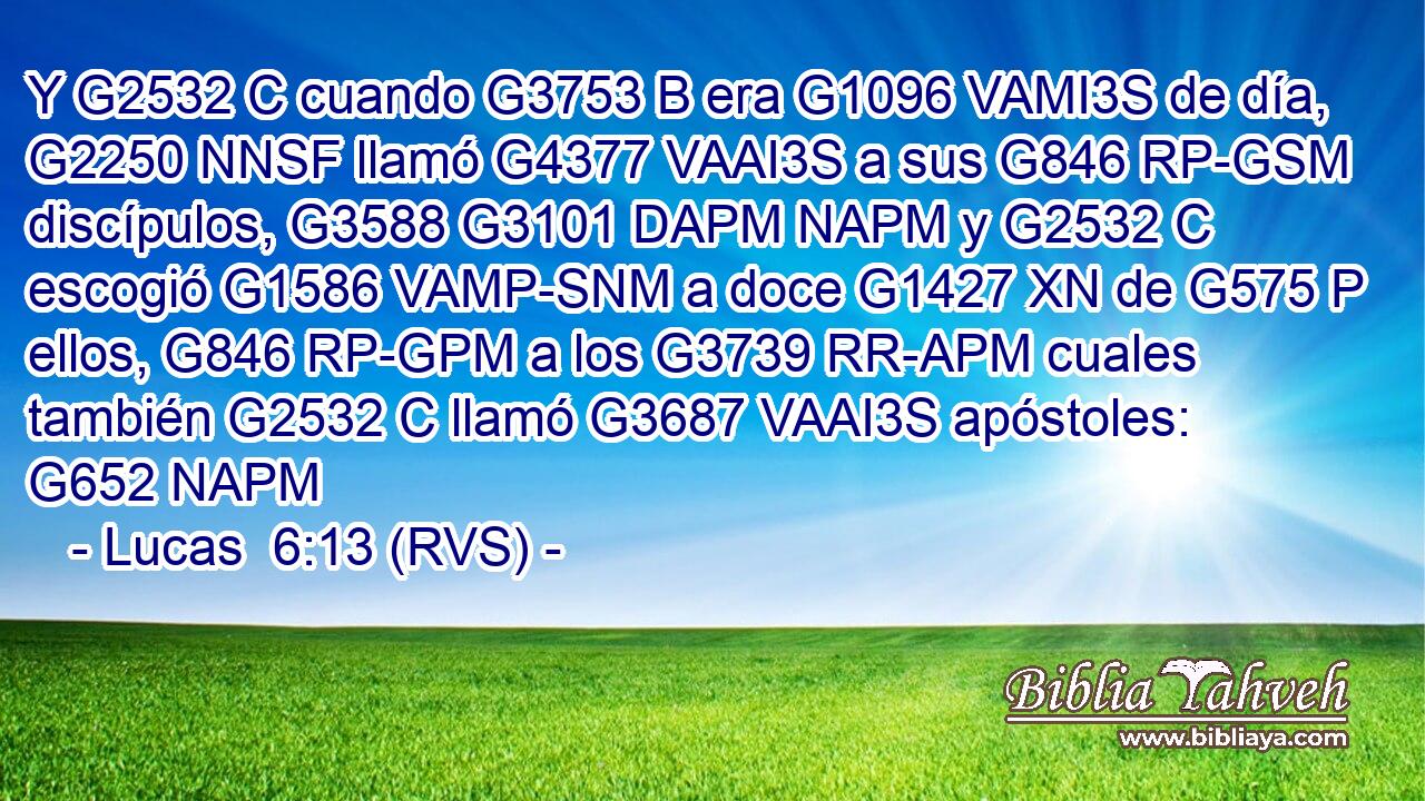 Y G2532 C cuando G3753 B era G1096 VAMI3S de día, G2250 NNSF llamó G4377 VAAI3S a sus G846 RP-GSM discípulos, G3588 G3101 DAPM NAPM y G2532 C escogió G1586 VAMP-SNM a doce G1427 XN de G575 P ellos, G846 RP-GPM a los G3739 RR-APM cuales también G2532 C llamó G3687 VAAI3S apóstoles: G652 NAPM 